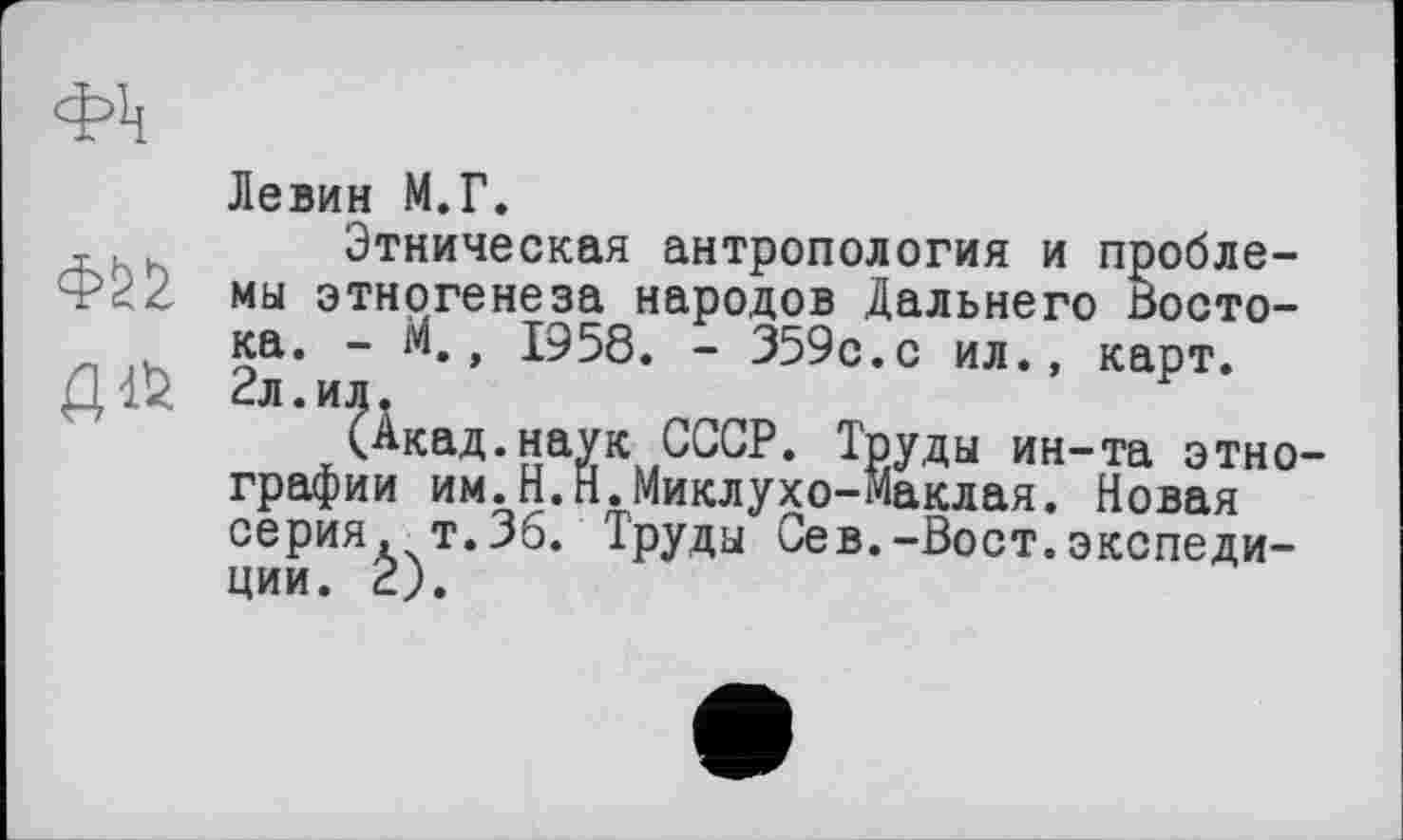 ﻿Левин М.Г.
Этническая антропология и пробле-мы этногенеза народов Дальнего Востока. - м., 1958. - 359с.с ил., карт. 2л.ил.
(Акад.наук СССР. Труды ин-та этно графии им.Н.Н.Миклухо-Маклая. Новая серия, т.36. Труды Сев.-Вост.экспедиции. 2).